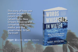 Sandy Rosenthal book Words Whispered in Water Why the Levees Broke in Hurricane Katrina is the story of how one woman exposed the culprit in the catastrophic New Orleans flooding and compelled the news media, and the government, to tell the truth.